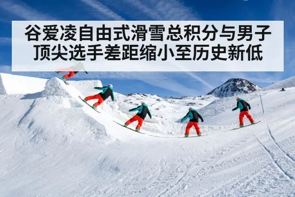 谷爱凌自由式滑雪总积分与男子顶尖选手差距缩小至历史新低